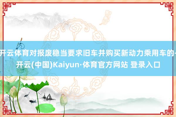 开云体育对报废稳当要求旧车并购买新动力乘用车的-开云(中国)Kaiyun·体育官方网站 登录入口