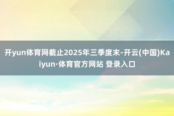 开yun体育网截止2025年三季度末-开云(中国)Kaiyun·体育官方网站 登录入口