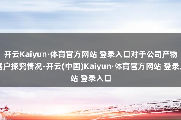 开云Kaiyun·体育官方网站 登录入口对于公司产物及客户探究情况-开云(中国)Kaiyun·体育官方网站 登录入口