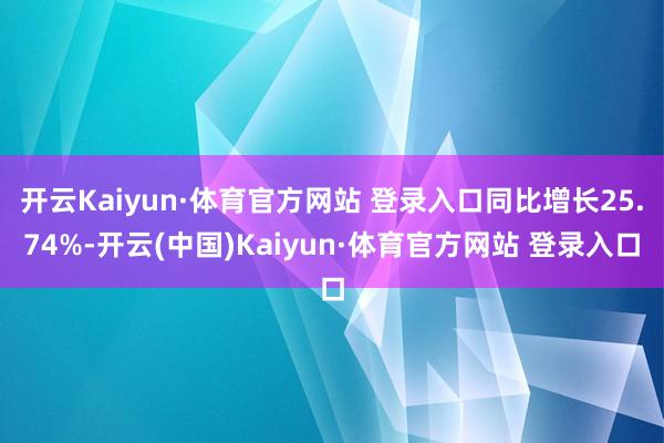 开云Kaiyun·体育官方网站 登录入口同比增长25.74%-开云(中国)Kaiyun·体育官方网站 登录入口