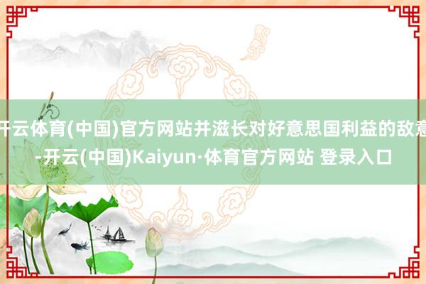 开云体育(中国)官方网站并滋长对好意思国利益的敌意-开云(中国)Kaiyun·体育官方网站 登录入口