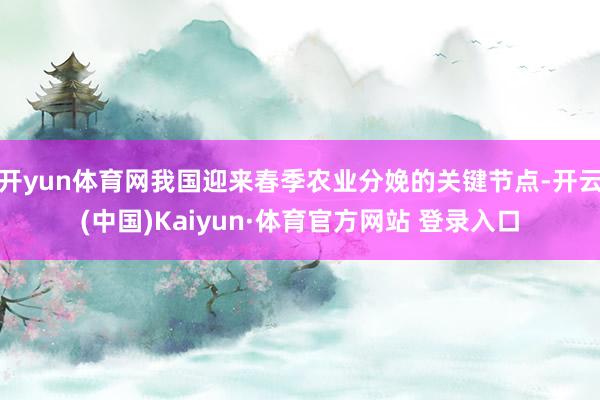 开yun体育网我国迎来春季农业分娩的关键节点-开云(中国)Kaiyun·体育官方网站 登录入口