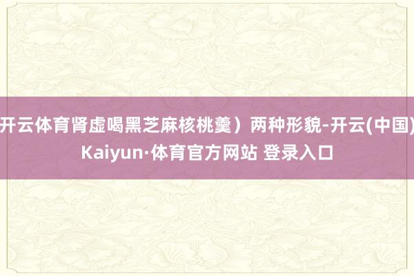 开云体育肾虚喝黑芝麻核桃羹）两种形貌-开云(中国)Kaiyun·体育官方网站 登录入口