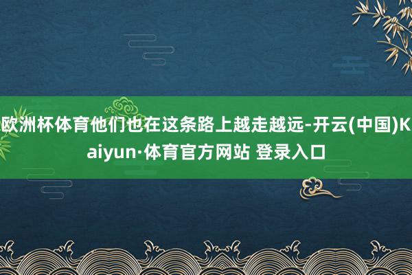 欧洲杯体育他们也在这条路上越走越远-开云(中国)Kaiyun·体育官方网站 登录入口