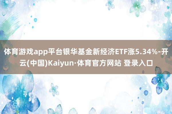 体育游戏app平台银华基金新经济ETF涨5.34%-开云(中国)Kaiyun·体育官方网站 登录入口