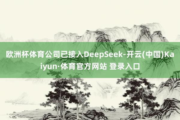 欧洲杯体育公司已接入DeepSeek-开云(中国)Kaiyun·体育官方网站 登录入口