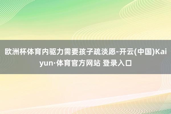 欧洲杯体育内驱力需要孩子疏淡愿-开云(中国)Kaiyun·体育官方网站 登录入口