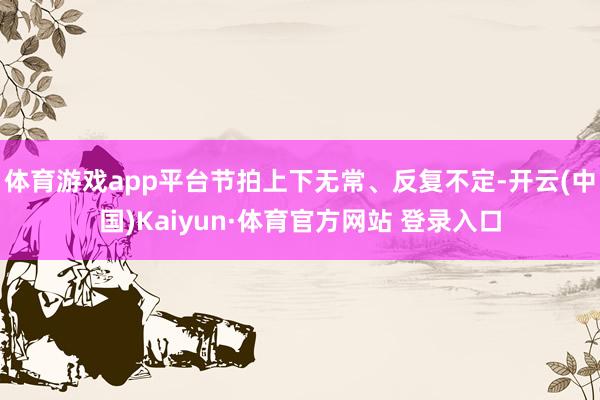 体育游戏app平台节拍上下无常、反复不定-开云(中国)Kaiyun·体育官方网站 登录入口