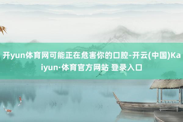 开yun体育网可能正在危害你的口腔-开云(中国)Kaiyun·体育官方网站 登录入口