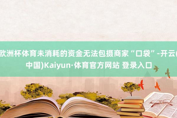 欧洲杯体育未消耗的资金无法包摄商家“口袋”-开云(中国)Kaiyun·体育官方网站 登录入口