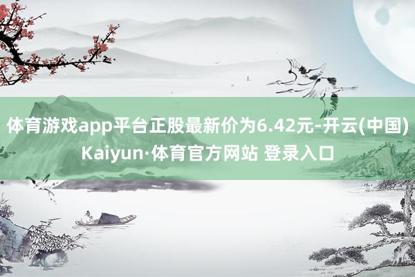 体育游戏app平台正股最新价为6.42元-开云(中国)Kaiyun·体育官方网站 登录入口