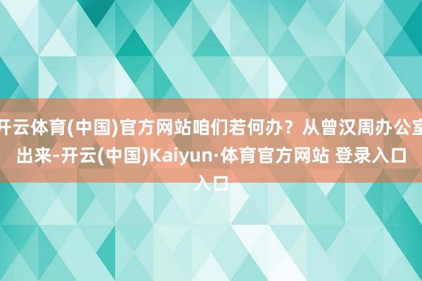 开云体育(中国)官方网站咱们若何办？从曾汉周办公室出来-开云(中国)Kaiyun·体育官方网站 登录入口