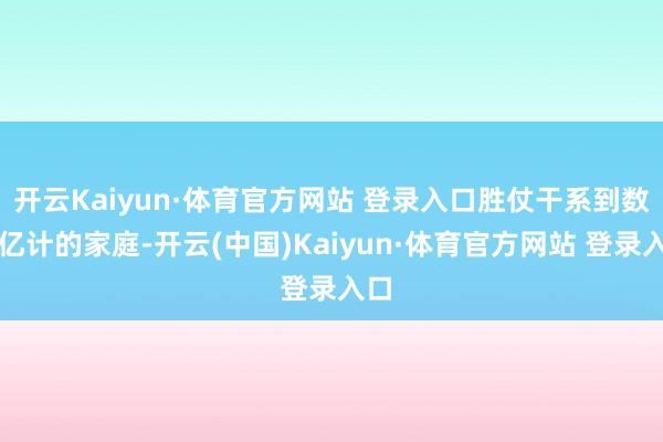 开云Kaiyun·体育官方网站 登录入口胜仗干系到数以亿计的家庭-开云(中国)Kaiyun·体育官方网站 登录入口