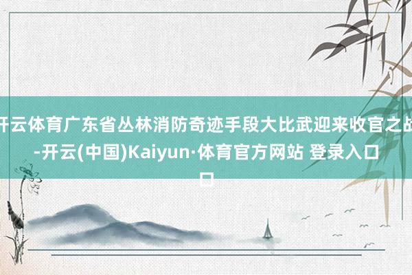 开云体育广东省丛林消防奇迹手段大比武迎来收官之战-开云(中国)Kaiyun·体育官方网站 登录入口