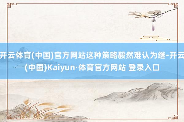 开云体育(中国)官方网站这种策略毅然难认为继-开云(中国)Kaiyun·体育官方网站 登录入口