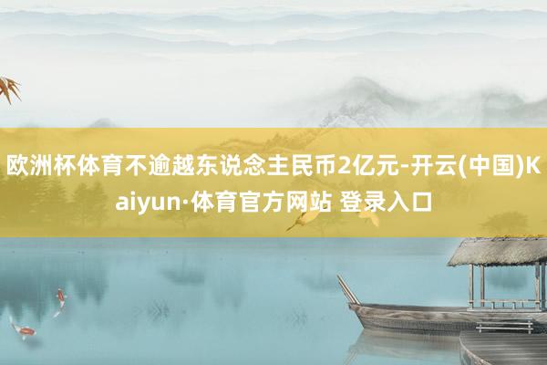 欧洲杯体育不逾越东说念主民币2亿元-开云(中国)Kaiyun·体育官方网站 登录入口