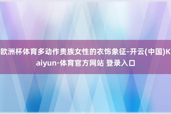 欧洲杯体育多动作贵族女性的衣饰象征-开云(中国)Kaiyun·体育官方网站 登录入口