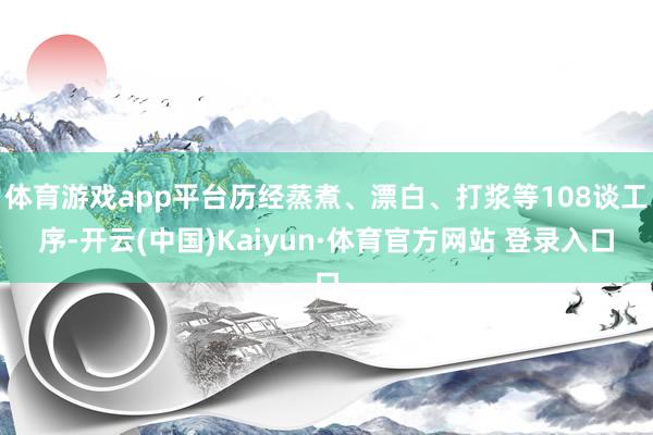 体育游戏app平台历经蒸煮、漂白、打浆等108谈工序-开云(中国)Kaiyun·体育官方网站 登录入口