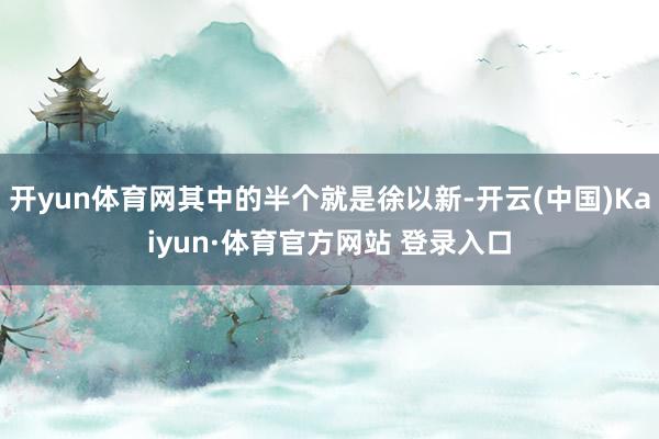 开yun体育网其中的半个就是徐以新-开云(中国)Kaiyun·体育官方网站 登录入口