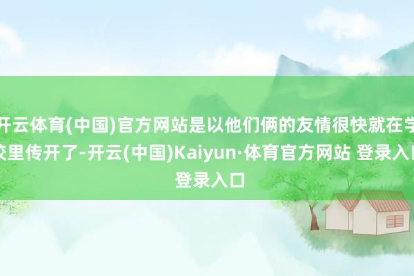 开云体育(中国)官方网站是以他们俩的友情很快就在学校里传开了-开云(中国)Kaiyun·体育官方网站 登录入口