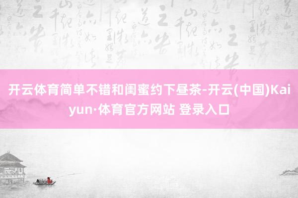 开云体育简单不错和闺蜜约下昼茶-开云(中国)Kaiyun·体育官方网站 登录入口