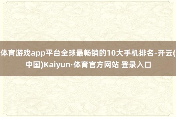 体育游戏app平台全球最畅销的10大手机排名-开云(中国)Kaiyun·体育官方网站 登录入口