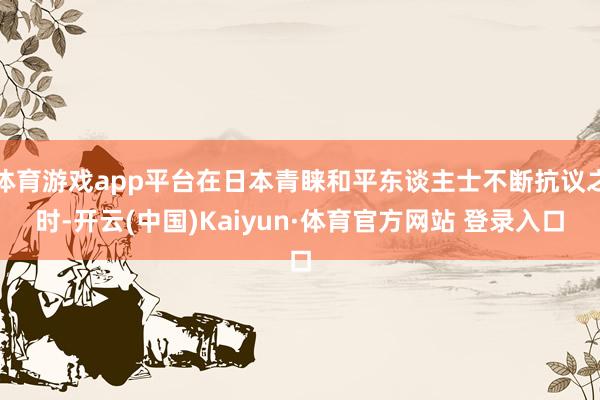 体育游戏app平台在日本青睐和平东谈主士不断抗议之时-开云(中国)Kaiyun·体育官方网站 登录入口