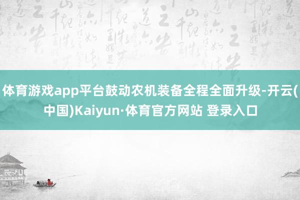 体育游戏app平台鼓动农机装备全程全面升级-开云(中国)Kaiyun·体育官方网站 登录入口