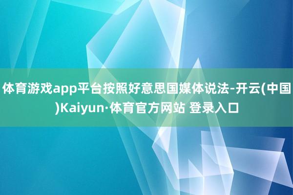 体育游戏app平台按照好意思国媒体说法-开云(中国)Kaiyun·体育官方网站 登录入口