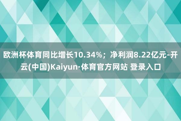 欧洲杯体育同比增长10.34%；净利润8.22亿元-开云(中国)Kaiyun·体育官方网站 登录入口