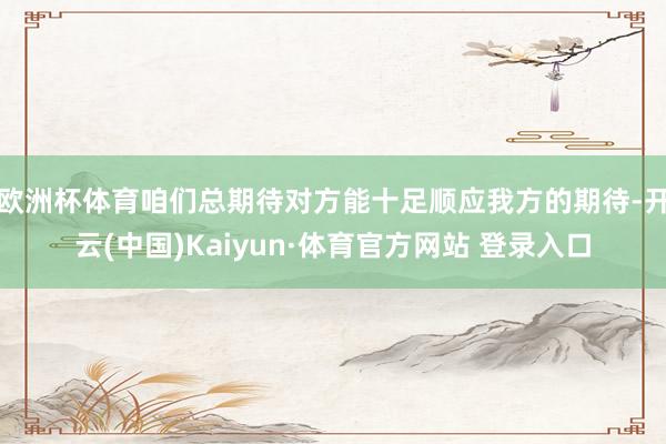 欧洲杯体育咱们总期待对方能十足顺应我方的期待-开云(中国)Kaiyun·体育官方网站 登录入口