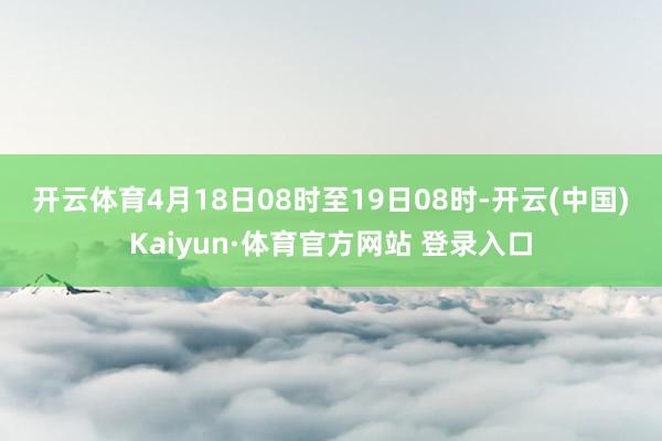 开云体育　　4月18日08时至19日08时-开云(中国)Kaiyun·体育官方网站 登录入口