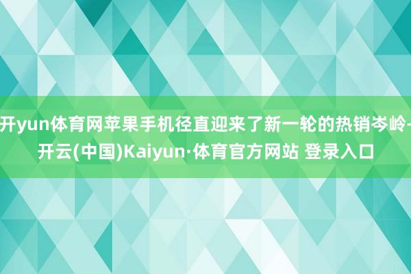 开yun体育网苹果手机径直迎来了新一轮的热销岑岭-开云(中国)Kaiyun·体育官方网站 登录入口