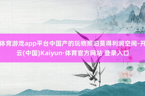 体育游戏app平台中国产的玩物照旧莫得利润空间-开云(中国)Kaiyun·体育官方网站 登录入口