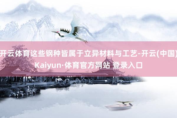 开云体育这些钢种皆属于立异材料与工艺-开云(中国)Kaiyun·体育官方网站 登录入口