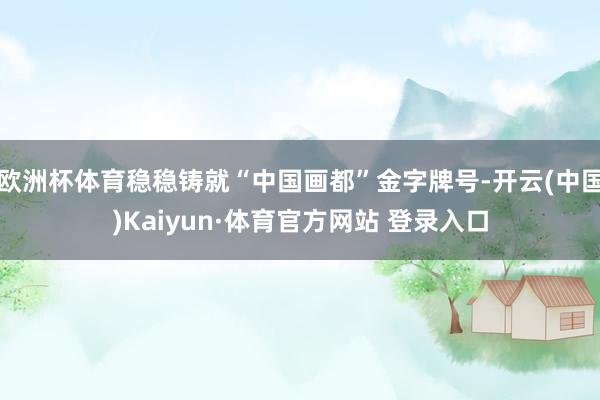 欧洲杯体育稳稳铸就“中国画都”金字牌号-开云(中国)Kaiyun·体育官方网站 登录入口