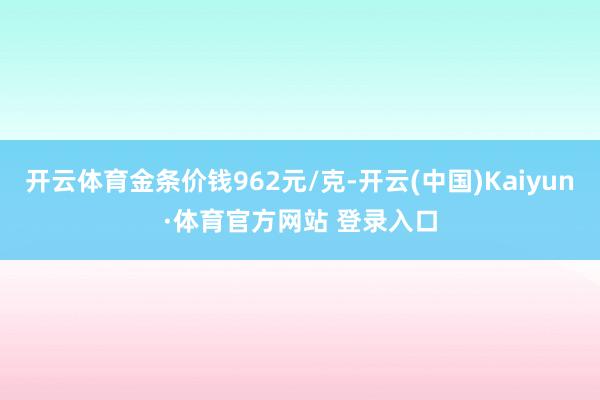 开云体育金条价钱962元/克-开云(中国)Kaiyun·体育官方网站 登录入口