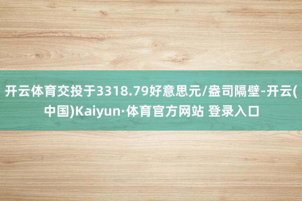 开云体育交投于3318.79好意思元/盎司隔壁-开云(中国)Kaiyun·体育官方网站 登录入口