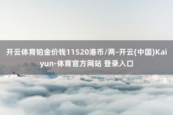 开云体育铂金价钱11520港币/两-开云(中国)Kaiyun·体育官方网站 登录入口