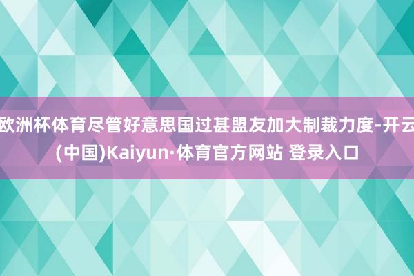 欧洲杯体育　　尽管好意思国过甚盟友加大制裁力度-开云(中国)Kaiyun·体育官方网站 登录入口