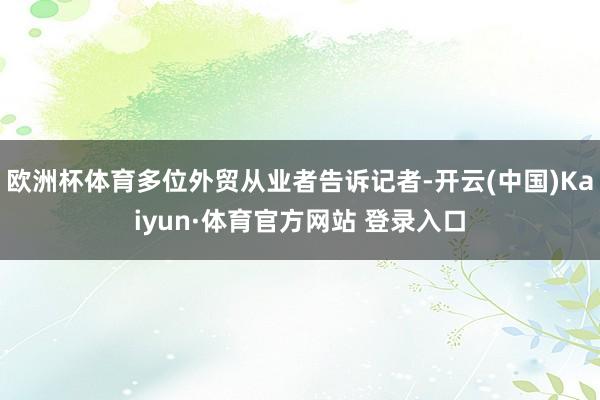 欧洲杯体育多位外贸从业者告诉记者-开云(中国)Kaiyun·体育官方网站 登录入口