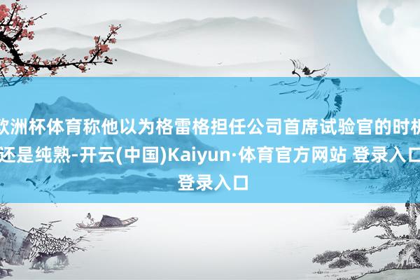 欧洲杯体育称他以为格雷格担任公司首席试验官的时机还是纯熟-开云(中国)Kaiyun·体育官方网站 登录入口