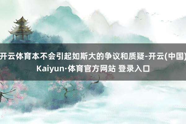 开云体育本不会引起如斯大的争议和质疑-开云(中国)Kaiyun·体育官方网站 登录入口