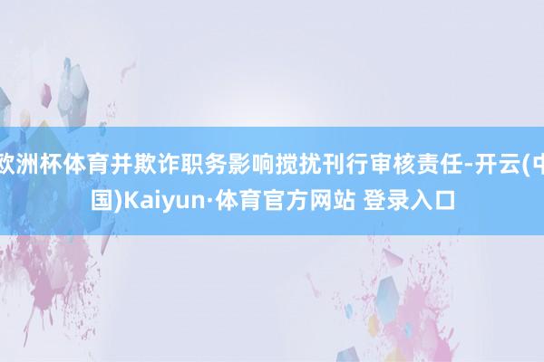 欧洲杯体育并欺诈职务影响搅扰刊行审核责任-开云(中国)Kaiyun·体育官方网站 登录入口