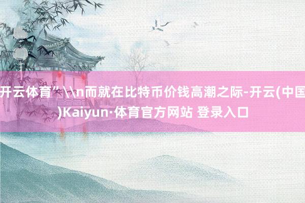 开云体育”\n而就在比特币价钱高潮之际-开云(中国)Kaiyun·体育官方网站 登录入口