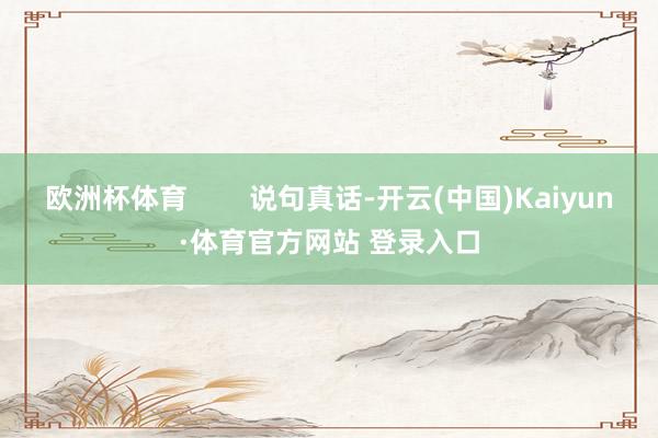 欧洲杯体育 说句真话-开云(中国)Kaiyun·体育官方网站 登录入口