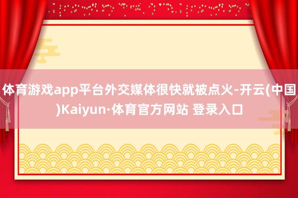 体育游戏app平台外交媒体很快就被点火-开云(中国)Kaiyun·体育官方网站 登录入口