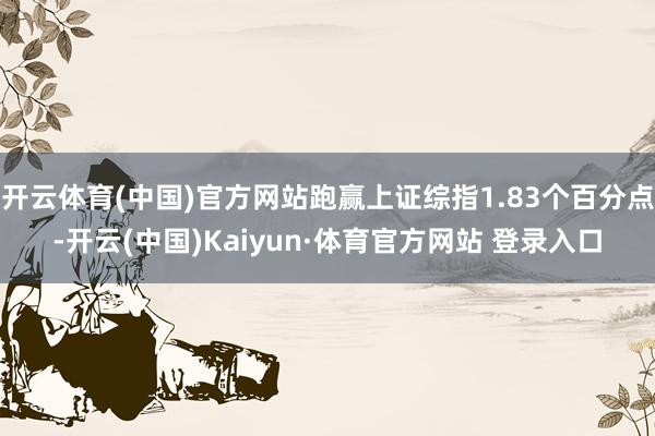 开云体育(中国)官方网站跑赢上证综指1.83个百分点-开云(中国)Kaiyun·体育官方网站 登录入口