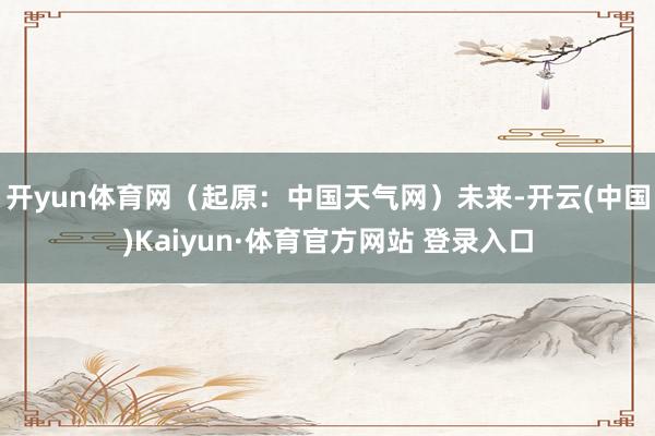 开yun体育网(起原:中国天气网)未来-开云(中国)Kaiyun·体育官方网站 登录入口