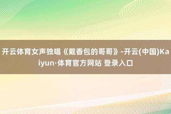 开云体育女声独唱《戴香包的哥哥》-开云(中国)Kaiyun·体育官方网站 登录入口